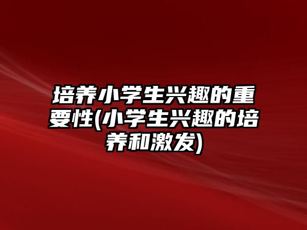 培養(yǎng)小學(xué)生興趣的重要性(小學(xué)生興趣的培養(yǎng)和激發(fā))