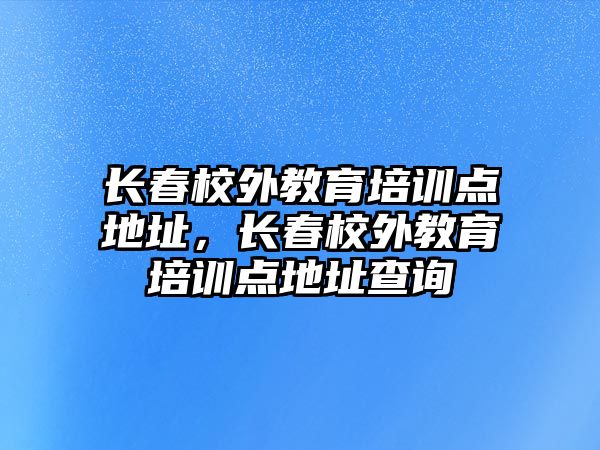 長春校外教育培訓(xùn)點地址，長春校外教育培訓(xùn)點地址查詢