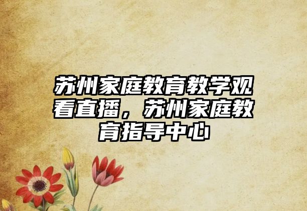 蘇州家庭教育教學觀看直播，蘇州家庭教育指導中心