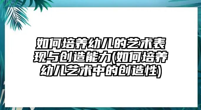 如何培養(yǎng)幼兒的藝術(shù)表現(xiàn)與創(chuàng)造能力(如何培養(yǎng)幼兒藝術(shù)中的創(chuàng)造性)