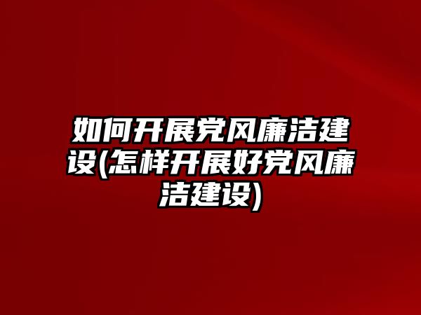 如何開展黨風(fēng)廉潔建設(shè)(怎樣開展好黨風(fēng)廉潔建設(shè))