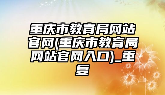 重慶市教育局網站官網(重慶市教育局網站官網入口)_重復