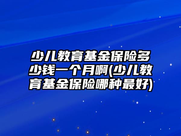 少兒教育基金保險多少錢一個月啊(少兒教育基金保險哪種最好)