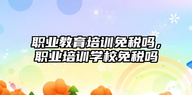 職業(yè)教育培訓免稅嗎，職業(yè)培訓學校免稅嗎