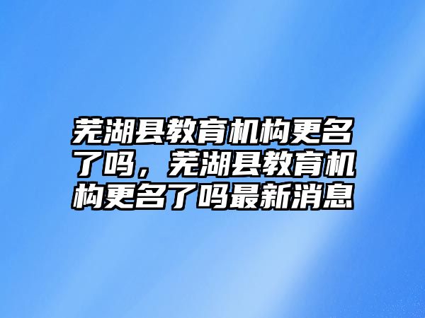 蕪湖縣教育機構(gòu)更名了嗎，蕪湖縣教育機構(gòu)更名了嗎最新消息