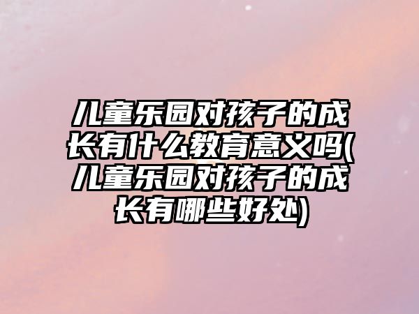 兒童樂(lè)園對(duì)孩子的成長(zhǎng)有什么教育意義嗎(兒童樂(lè)園對(duì)孩子的成長(zhǎng)有哪些好處)