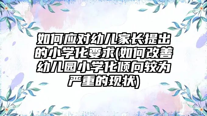 如何應(yīng)對(duì)幼兒家長(zhǎng)提出的小學(xué)化要求(如何改善幼兒園小學(xué)化傾向較為嚴(yán)重的現(xiàn)狀)