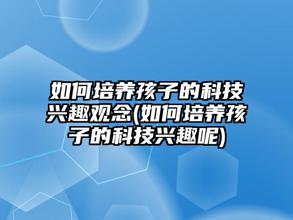 如何培養(yǎng)孩子的科技興趣觀念(如何培養(yǎng)孩子的科技興趣呢)