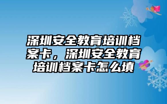 深圳安全教育培訓(xùn)檔案卡，深圳安全教育培訓(xùn)檔案卡怎么填