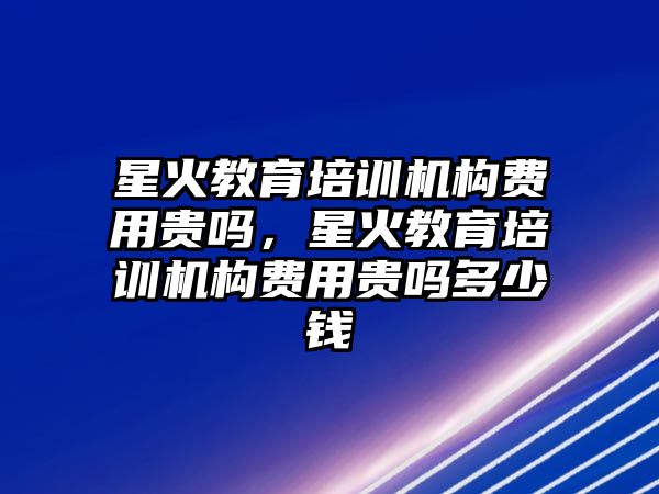 星火教育培訓機構費用貴嗎，星火教育培訓機構費用貴嗎多少錢