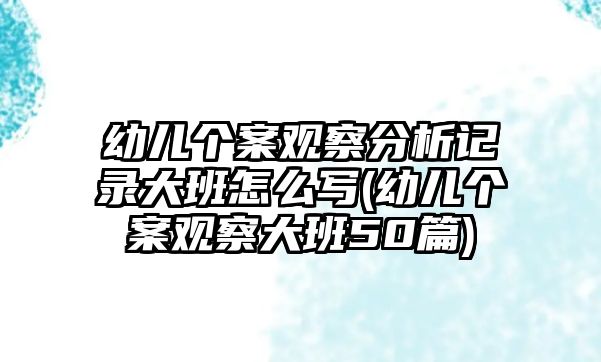 幼兒個(gè)案觀察分析記錄大班怎么寫(幼兒個(gè)案觀察大班50篇)