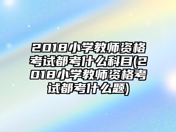 2018小學(xué)教師資格考試都考什么科目(2018小學(xué)教師資格考試都考什么題)