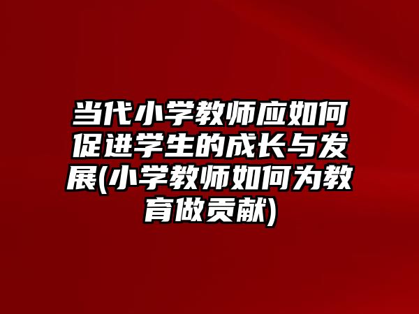 當代小學教師應(yīng)如何促進學生的成長與發(fā)展(小學教師如何為教育做貢獻)