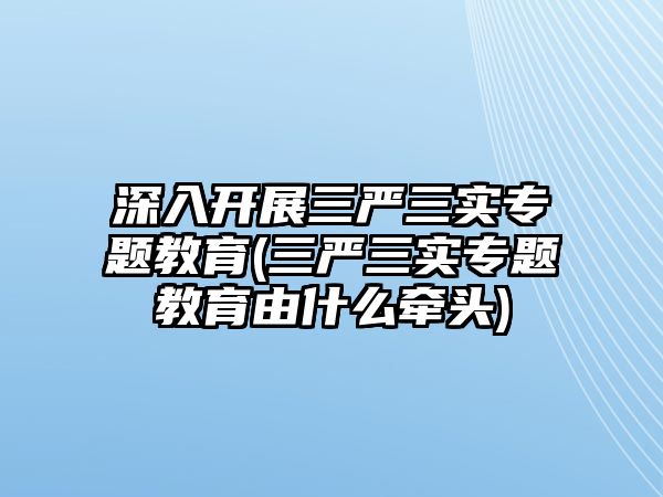 深入開展三嚴三實專題教育(三嚴三實專題教育由什么牽頭)