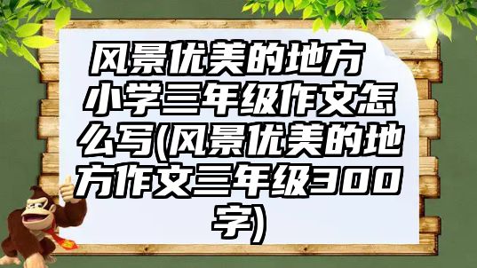 風(fēng)景優(yōu)美的地方 小學(xué)三年級(jí)作文怎么寫(xiě)(風(fēng)景優(yōu)美的地方作文三年級(jí)300字)