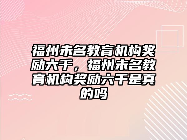 福州未名教育機(jī)構(gòu)獎(jiǎng)勵(lì)六千，福州未名教育機(jī)構(gòu)獎(jiǎng)勵(lì)六千是真的嗎