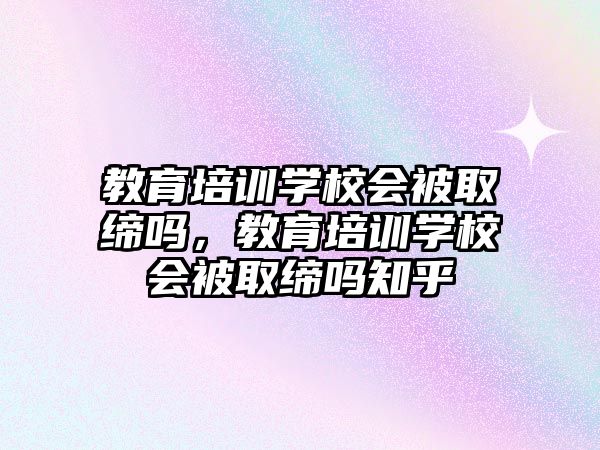 教育培訓學校會被取締嗎，教育培訓學校會被取締嗎知乎