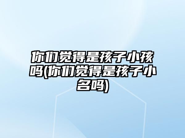 你們覺得是孩子小孩嗎(你們覺得是孩子小名嗎)