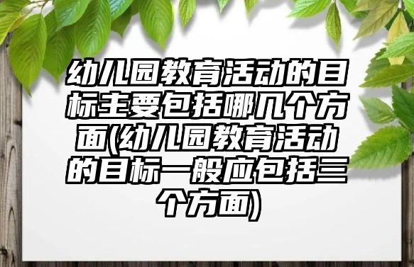 幼兒園教育活動的目標(biāo)主要包括哪幾個方面(幼兒園教育活動的目標(biāo)一般應(yīng)包括三個方面)