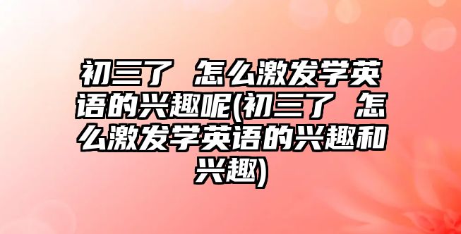 初三了 怎么激發(fā)學(xué)英語的興趣呢(初三了 怎么激發(fā)學(xué)英語的興趣和興趣)