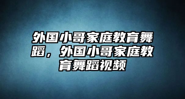 外國小哥家庭教育舞蹈，外國小哥家庭教育舞蹈視頻