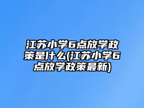 江蘇小學6點放學政策是什么(江蘇小學6點放學政策最新)