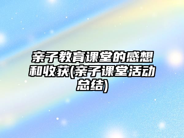 親子教育課堂的感想和收獲(親子課堂活動總結)