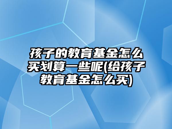 孩子的教育基金怎么買劃算一些呢(給孩子教育基金怎么買)