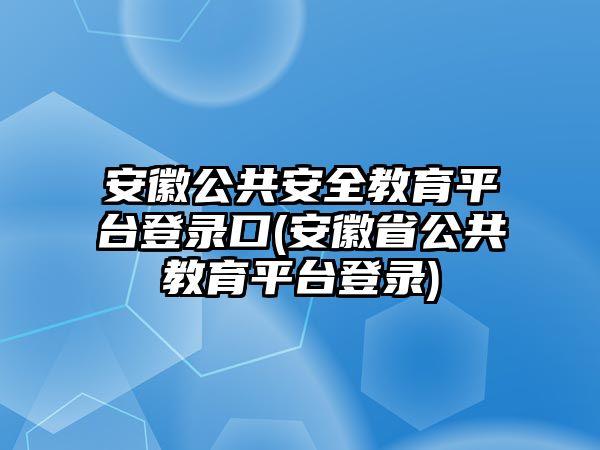 安徽公共安全教育平臺登錄口(安徽省公共教育平臺登錄)