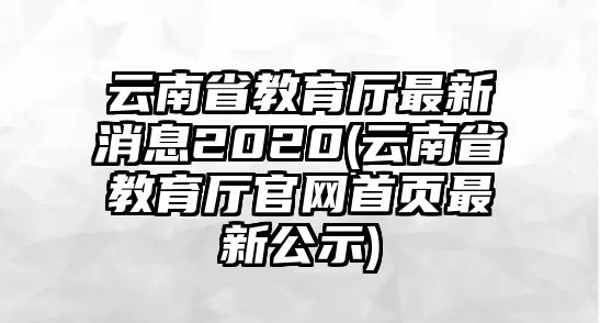 云南省教育廳最新消息2020(云南省教育廳官網(wǎng)首頁最新公示)