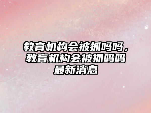 教育機構(gòu)會被抓嗎嗎，教育機構(gòu)會被抓嗎嗎最新消息