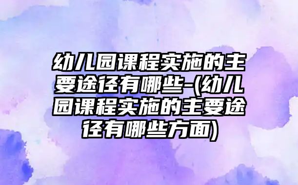 幼兒園課程實(shí)施的主要途徑有哪些-(幼兒園課程實(shí)施的主要途徑有哪些方面)