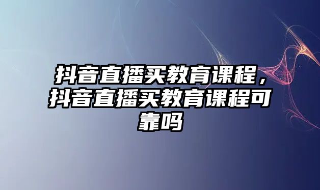 抖音直播買(mǎi)教育課程，抖音直播買(mǎi)教育課程可靠嗎