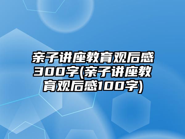 親子講座教育觀后感300字(親子講座教育觀后感100字)