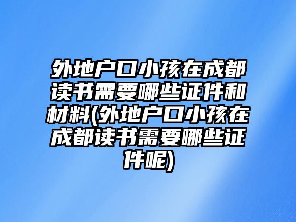 外地戶口小孩在成都讀書需要哪些證件和材料(外地戶口小孩在成都讀書需要哪些證件呢)