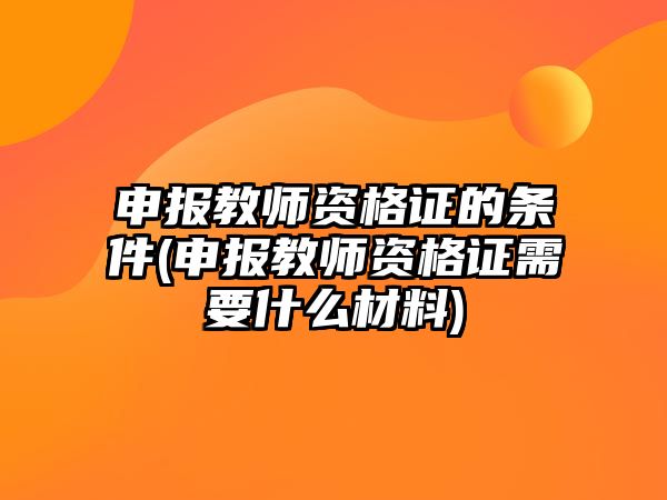 申報(bào)教師資格證的條件(申報(bào)教師資格證需要什么材料)