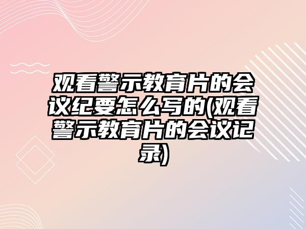 觀看警示教育片的會議紀(jì)要怎么寫的(觀看警示教育片的會議記錄)