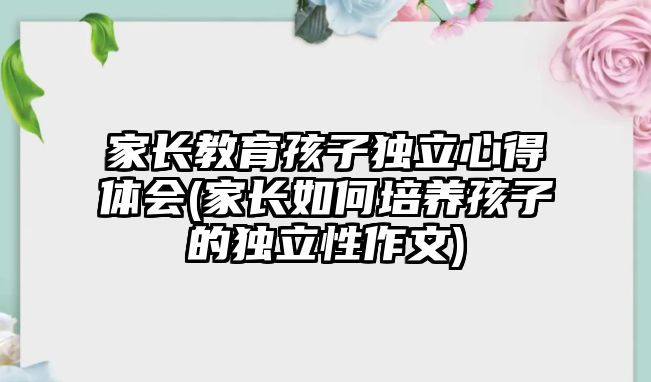 家長教育孩子獨立心得體會(家長如何培養(yǎng)孩子的獨立性作文)