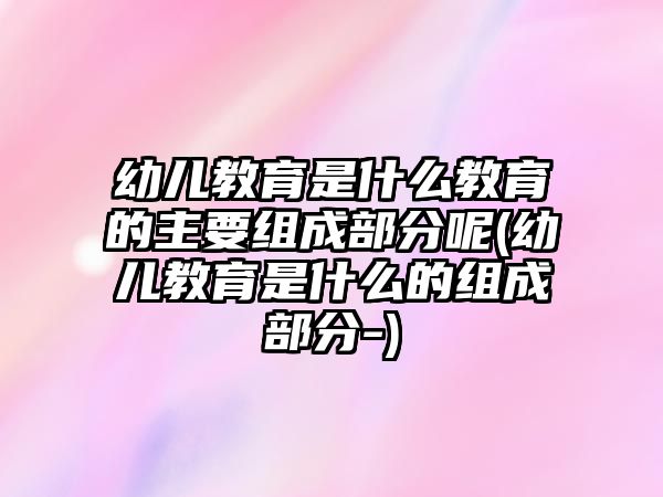 幼兒教育是什么教育的主要組成部分呢(幼兒教育是什么的組成部分-)