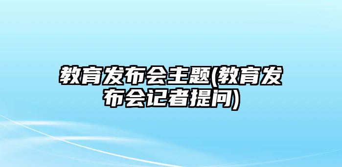 教育發(fā)布會(huì)主題(教育發(fā)布會(huì)記者提問)