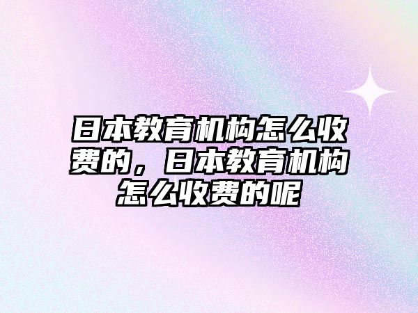 日本教育機構(gòu)怎么收費的，日本教育機構(gòu)怎么收費的呢