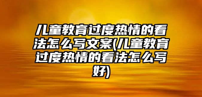 兒童教育過度熱情的看法怎么寫文案(兒童教育過度熱情的看法怎么寫好)