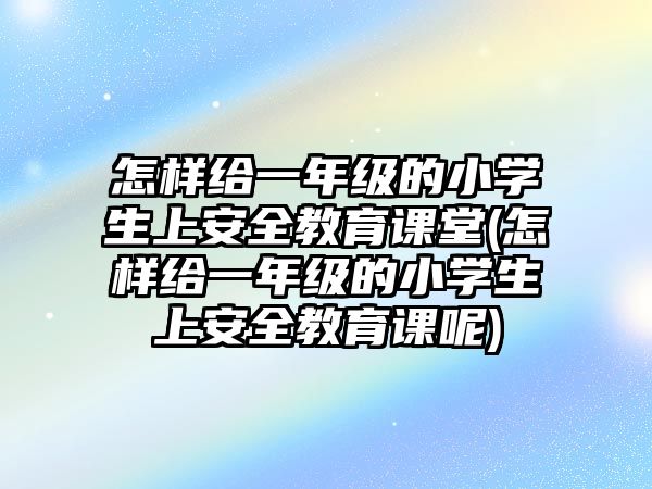 怎樣給一年級的小學生上安全教育課堂(怎樣給一年級的小學生上安全教育課呢)