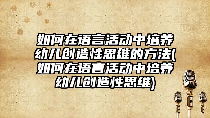 如何在語言活動中培養(yǎng)幼兒創(chuàng)造性思維的方法(如何在語言活動中培養(yǎng)幼兒創(chuàng)造性思維)