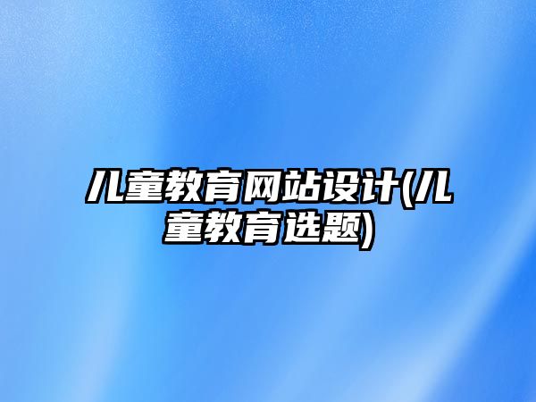 兒童教育網(wǎng)站設(shè)計(兒童教育選題)