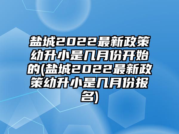 鹽城2022最新政策幼升小是幾月份開始的(鹽城2022最新政策幼升小是幾月份報(bào)名)