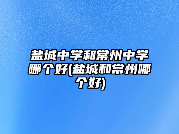 鹽城中學和常州中學哪個好(鹽城和常州哪個好)