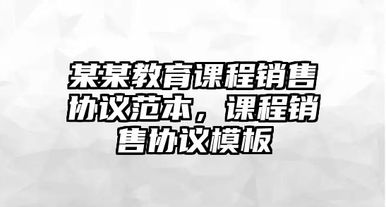 某某教育課程銷售協(xié)議范本，課程銷售協(xié)議模板