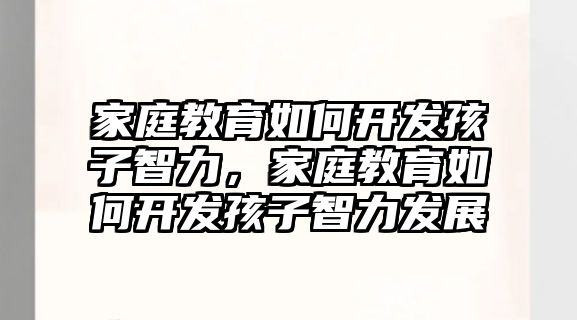 家庭教育如何開發(fā)孩子智力，家庭教育如何開發(fā)孩子智力發(fā)展