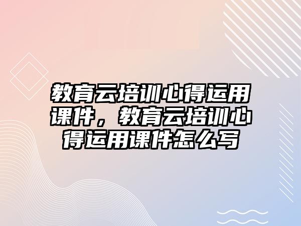 教育云培訓心得運用課件，教育云培訓心得運用課件怎么寫